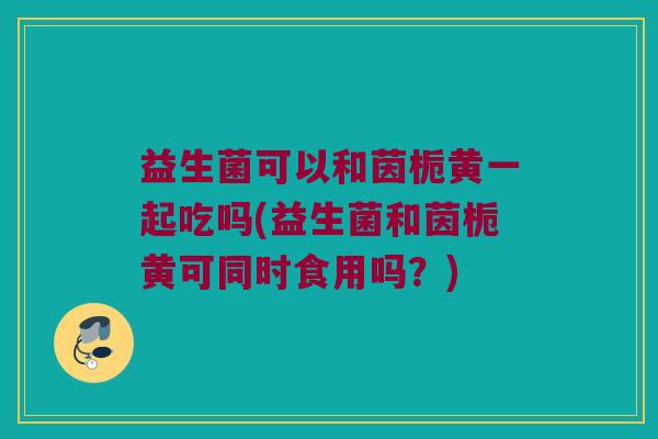 益生菌可以和茵栀黄一起吃吗(益生菌和茵栀黄可同时食用吗？)