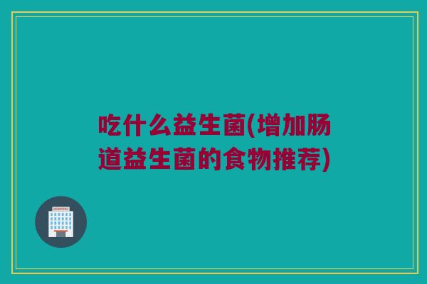 吃什么益生菌(增加肠道益生菌的食物推荐) 吃什么益生菌(增加肠道益生菌的食物推荐)