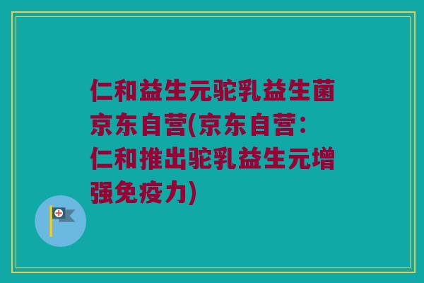 仁和益生元驼乳益生菌京东自营(京东自营:仁和推出驼乳益生元增强力) 仁和益生元驼乳益生菌京东自营(京东自营:仁和推出驼乳益生元增强力)