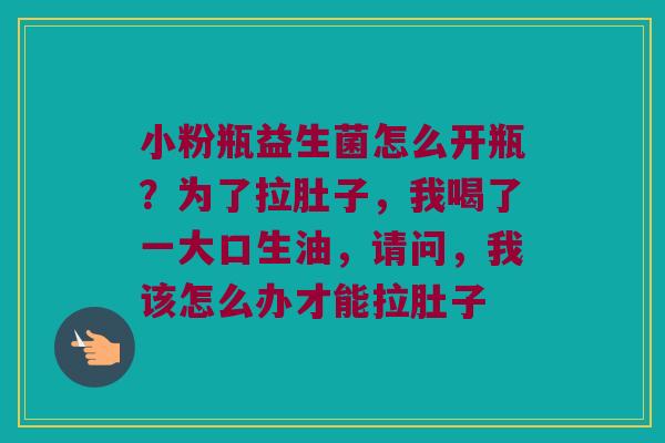 小粉瓶益生菌怎么开瓶？为了拉肚子，我喝了一大口生油，请问，我该怎么办才能拉肚子