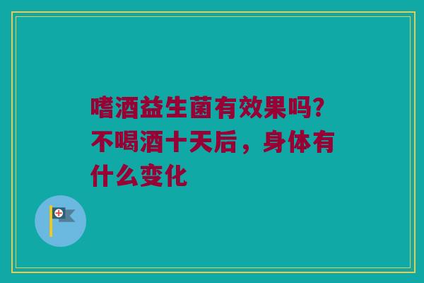 嗜酒益生菌有效果吗？不喝酒十天后，身体有什么变化