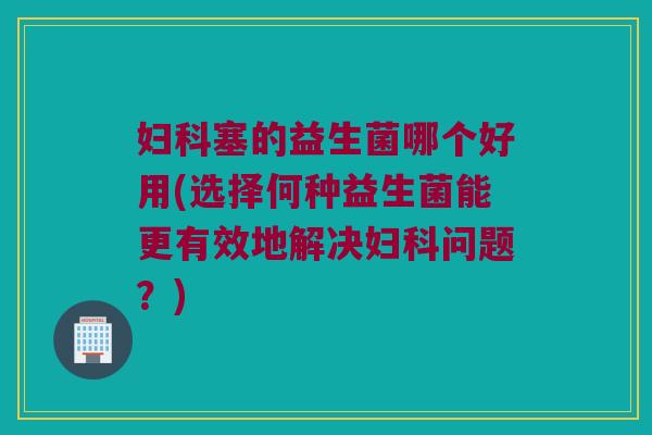 妇科塞的益生菌哪个好用(选择何种益生菌能更有效地解决妇科问题？)