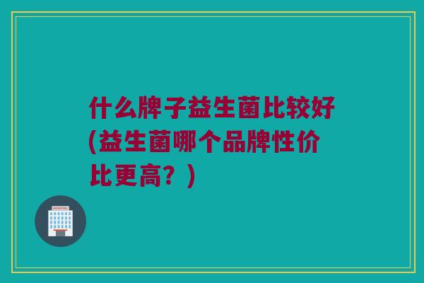 什么牌子益生菌比较好(益生菌哪个品牌性价比更高？)