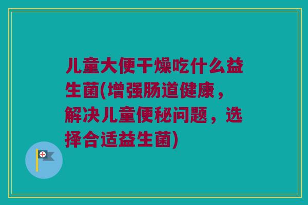 儿童大便干燥吃什么益生菌(增强肠道健康，解决儿童便秘问题，选择合适益生菌)