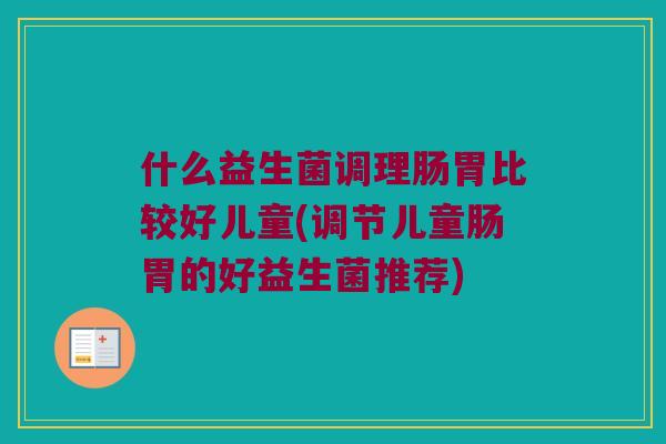 什么益生菌调理肠胃比较好儿童(调节儿童肠胃的好益生菌推荐)