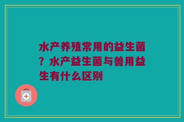 水产养殖常用的益生菌?水产益生菌与兽用益生有什么区别 水产养殖常用的益生菌?水产益生菌与兽用益生有什么区别