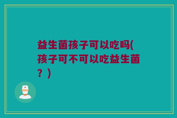 益生菌孩子可以吃吗(孩子可不可以吃益生菌?) 益生菌孩子可以吃吗(孩子可不可以吃益生菌?)