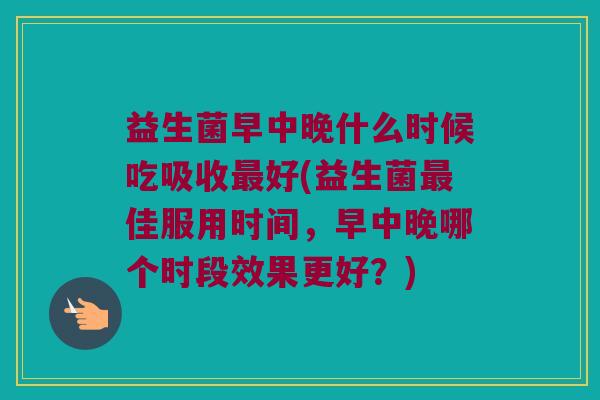 益生菌早中晚什么时候吃吸收最好(益生菌最佳服用时间，早中晚哪个时段效果更好？)