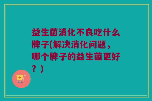 益生菌吃什么牌子(解决消化问题,哪个牌子的益生菌更好?) 益生菌吃什么牌子(解决消化问题,哪个牌子的益生菌更好?)