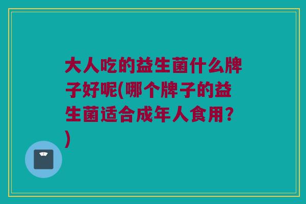 大人吃的益生菌什么牌子好呢(哪个牌子的益生菌适合成年人食用？)