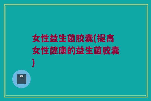 女性益生菌胶囊(提高女性健康的益生菌胶囊) 女性益生菌胶囊(提高女性健康的益生菌胶囊)