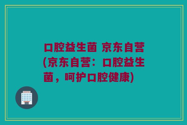 口腔益生菌 京东自营(京东自营：口腔益生菌，呵护口腔健康)