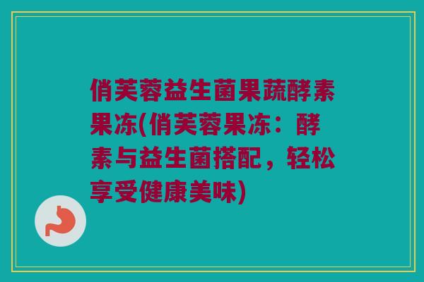 俏芙蓉益生菌果蔬酵素果冻(俏芙蓉果冻：酵素与益生菌搭配，轻松享受健康美味)
