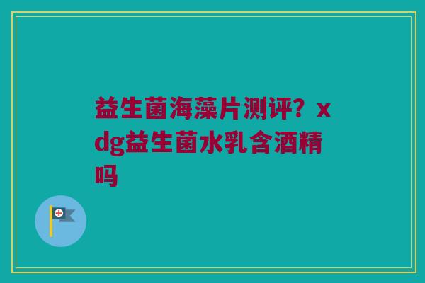 益生菌海藻片测评？xdg益生菌水乳含酒精吗