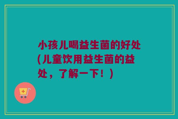 小孩儿喝益生菌的好处(儿童饮用益生菌的益处，了解一下！)