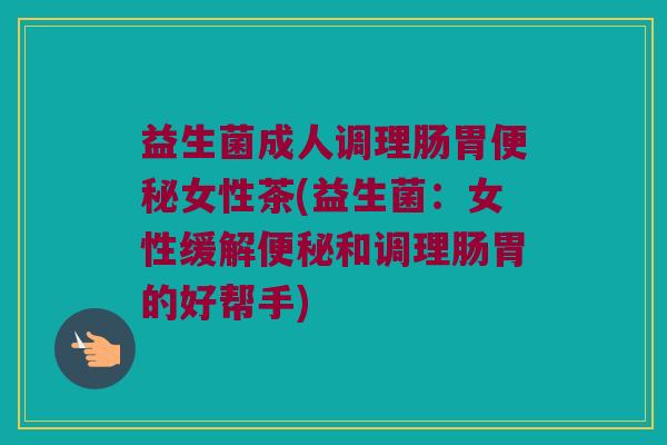 益生菌成人调理肠胃便秘女性茶(益生菌：女性缓解便秘和调理肠胃的好帮手)