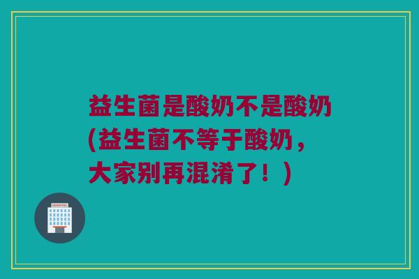 益生菌是酸奶不是酸奶(益生菌不等于酸奶,大家别再混淆了!) 益生菌是酸奶不是酸奶(益生菌不等于酸奶,大家别再混淆了!)