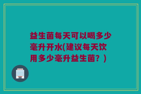 益生菌每天可以喝多少毫升开水(建议每天饮用多少毫升益生菌？)