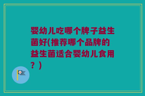 婴幼儿吃哪个牌子益生菌好(推荐哪个品牌的益生菌适合婴幼儿食用？)