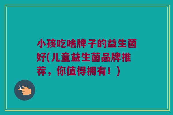 小孩吃啥牌子的益生菌好(儿童益生菌品牌推荐,你值得拥有!) 小孩吃啥牌子的益生菌好(儿童益生菌品牌推荐,你值得拥有!)