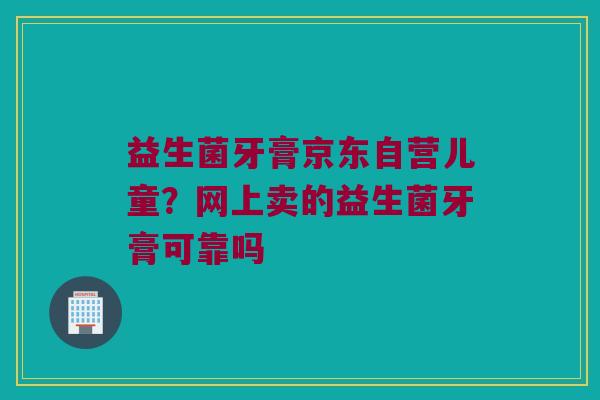 益生菌牙膏京东自营儿童?网上卖的益生菌牙膏可靠吗 益生菌牙膏京东自营儿童?网上卖的益生菌牙膏可靠吗