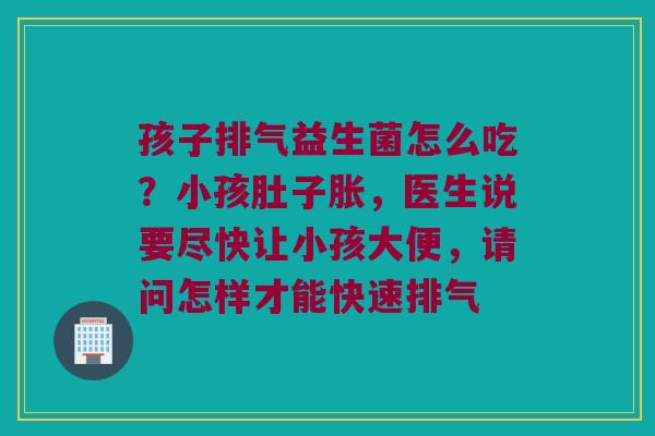孩子排气益生菌怎么吃？小孩肚子胀，医生说要尽快让小孩大便，请问怎样才能快速排气