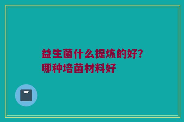 益生菌什么提炼的好?哪种培菌材料好 益生菌什么提炼的好?哪种培菌材料好