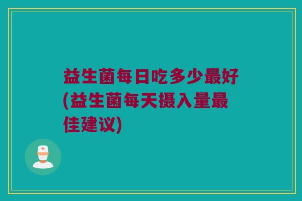 益生菌每日吃多少最好(益生菌每天摄入量最佳建议)
