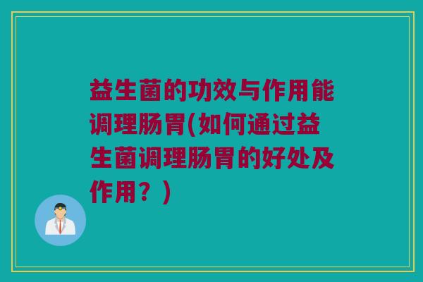 益生菌的功效与作用能调理肠胃(如何通过益生菌调理肠胃的好处及作用？)
