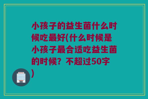 小孩子的益生菌什么时候吃好(什么时候是小孩子合适吃益生菌的时候?不超过50字) 小孩子的益生菌什么时候吃好(什么时候是小孩子合适吃益生菌的时候?不超过50字)