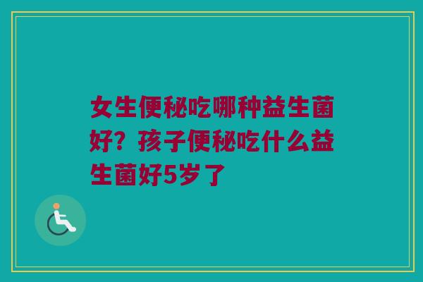 女生便秘吃哪种益生菌好？孩子便秘吃什么益生菌好5岁了
