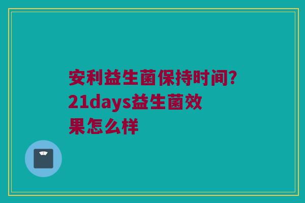安利益生菌保持时间？21days益生菌效果怎么样