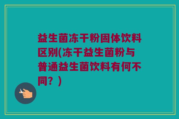 益生菌冻干粉固体饮料区别(冻干益生菌粉与普通益生菌饮料有何不同？)