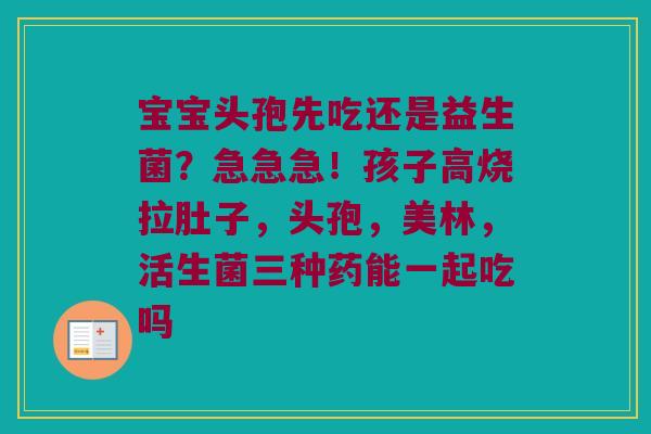 宝宝头孢先吃还是益生菌？急急急！孩子高烧拉肚子，头孢，美林，活生菌三种药能一起吃吗