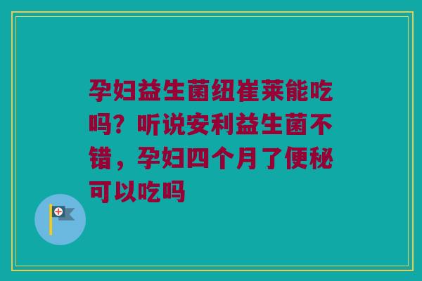 孕妇益生菌纽崔莱能吃吗？听说安利益生菌不错，孕妇四个月了便秘可以吃吗