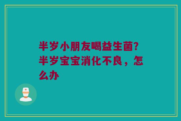 半岁小朋友喝益生菌？半岁宝宝消化不良，怎么办