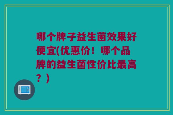 哪个牌子益生菌效果好便宜(优惠价!哪个品牌的益生菌性价比高?) 哪个牌子益生菌效果好便宜(优惠价!哪个品牌的益生菌性价比高?)