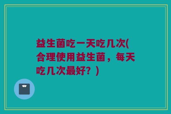 益生菌吃一天吃几次(合理使用益生菌,每天吃几次好?) 益生菌吃一天吃几次(合理使用益生菌,每天吃几次好?)