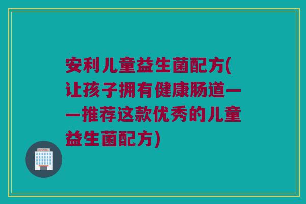 安利儿童益生菌配方(让孩子拥有健康肠道——推荐这款优秀的儿童益生菌配方)