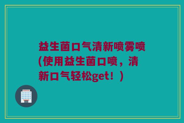 益生菌口气清新喷雾喷(使用益生菌口喷，清新口气轻松get！)
