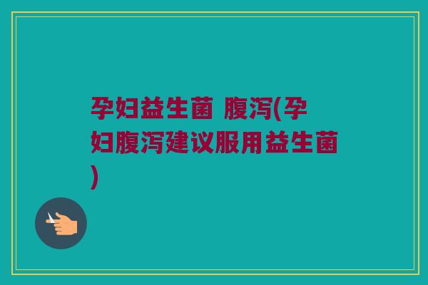 孕妇益生菌 腹泻(孕妇腹泻建议服用益生菌)