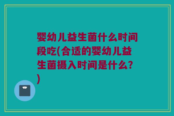 婴幼儿益生菌什么时间段吃(合适的婴幼儿益生菌摄入时间是什么？)