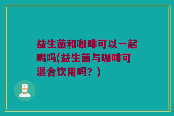 益生菌和咖啡可以一起喝吗(益生菌与咖啡可混合饮用吗？)