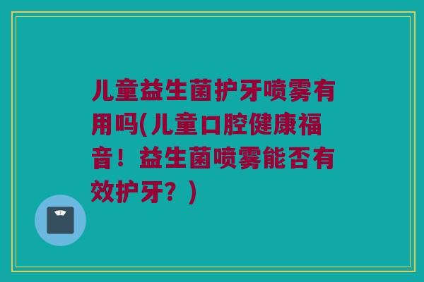 儿童益生菌护牙喷雾有用吗(儿童口腔健康福音！益生菌喷雾能否有效护牙？)
