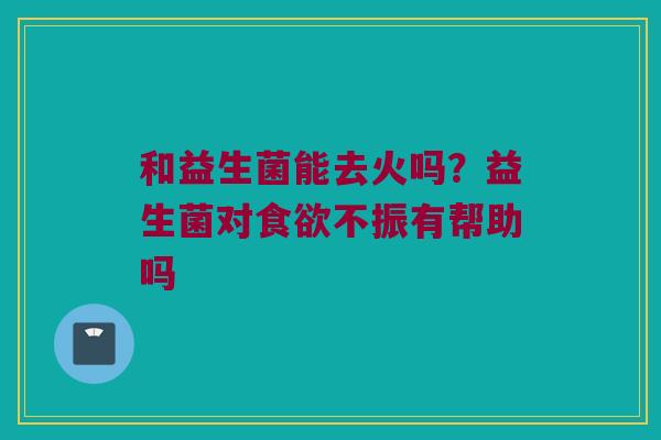 和益生菌能去火吗?益生菌对不振有帮助吗 和益生菌能去火吗?益生菌对不振有帮助吗