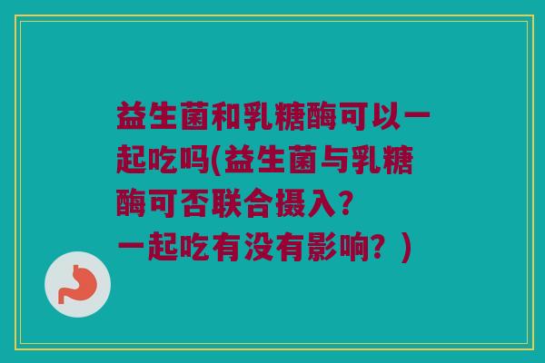 益生菌和乳糖酶可以一起吃吗(益生菌与乳糖酶可否联合摄入？  一起吃有没有影响？)