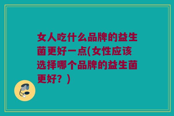 女人吃什么品牌的益生菌更好一点(女性应该选择哪个品牌的益生菌更好？)