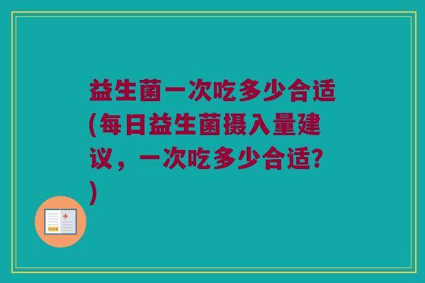 益生菌一次吃多少合适(每日益生菌摄入量建议,一次吃多少合适?) 益生菌一次吃多少合适(每日益生菌摄入量建议,一次吃多少合适?)