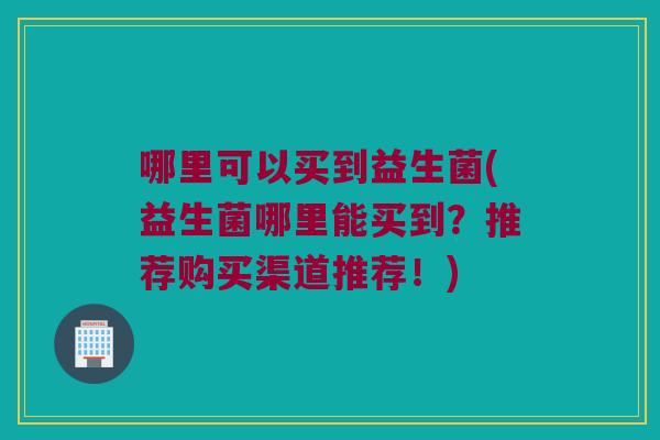 哪里可以买到益生菌(益生菌哪里能买到？推荐购买渠道推荐！)