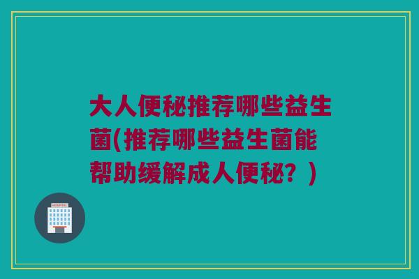 大人便秘推荐哪些益生菌(推荐哪些益生菌能帮助缓解成人便秘？)